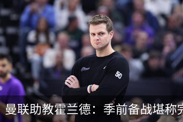 曼联助教霍兰德：季前备战堪称完美，对新赛季充满信心